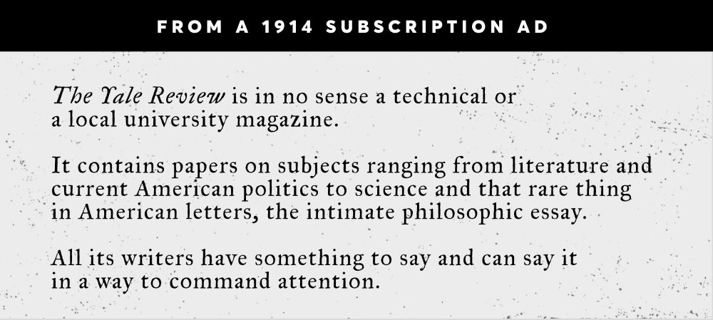 White text on black background reads "From a 1914 Subscription Ad" and black text on lightly textured white background below reads: The Yale Review is in no sense a technical or  a local university magazine. 

It contains papers on subjects ranging from literature and current American politics to science and that rare thing 
in American letters, the intimate philosophic essay. 

All its writers have something to say and can say it  in a way to command attention.