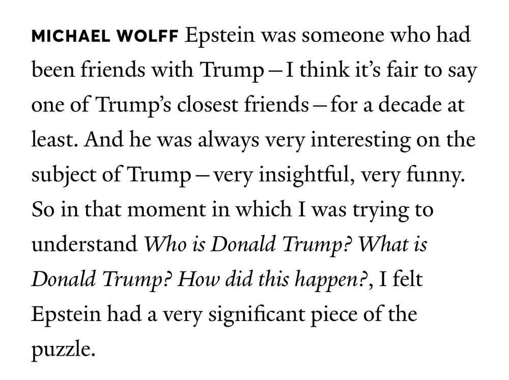 MICHAEL WOLFF Epstein was someone who had been friends with Trump- I think it's fair to say one of Trump's closest friends - for a decade at least. And he was always very interesting on the subject of Trump - very insightful, very funny.
So in that moment in which I was trying to understand Who is Donald Trump? What is Donald Trump? How did this happen?, I felt Epstein had a very significant piece of the puzzle. 