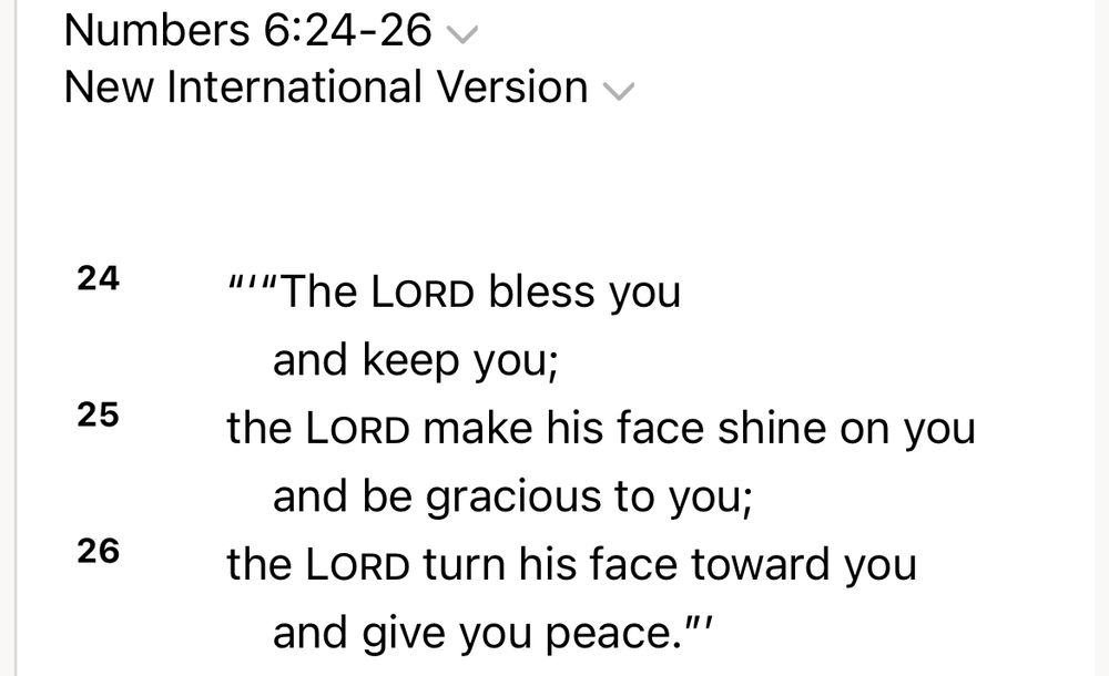 Numbers 6:24-26 v
New International Version v
24
'''"The LORD bless you

and keep you;
25
the Lord make his face shine on you
and be gracious to you;
26
the Lord turn his face toward you
and give you peace."'