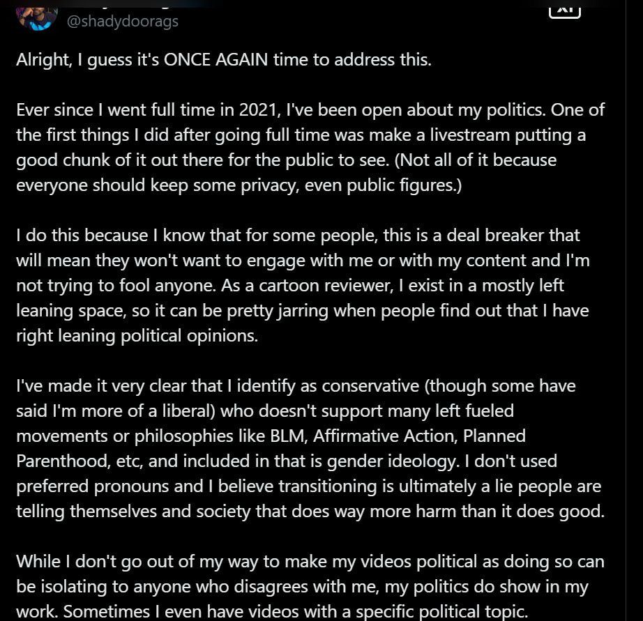Tweet from Shady Doorags that says:

“Alright, I guess it's ONCE AGAIN time to address this.

Ever since I went full time in 2021, I've been open about my politics. One of the first things I did after going full time was make a livestream putting a good chunk of it out there for the public to see. (Not all of it because everyone should keep some privacy, even public figures.)

I do this because I know that for some people, this is a deal breaker that will mean they won't want to engage with me or with my content and I'm not trying to fool anyone. As a cartoon reviewer, I exist in a mostly left leaning space, so it can be pretty jarring when people find out that I have right leaning political opinions.

I've made it very clear that I identify as conservative (though some have said I'm more of a liberal) who doesn't support many left fueled movements or philosophies like BLM, Affirmative Action, Planned Parenthood, etc, and included in that is gender ideology. I don't used preferred pronouns and I believe transitioning is ultimately a lie people are telling themselves and society that does way more harm than it does good.

While I don't go out of my way to make my videos political as doing so can be isolating to anyone who disagrees with me, my politics do show in my work. Sometimes I even have videos with a specific political topic.”
