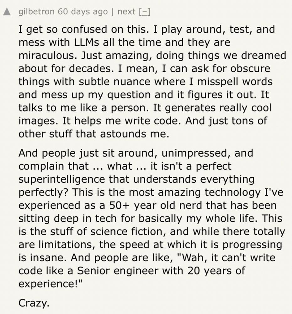 gilbetron 60 days ago | next [=]
I get so confused on this. I play around, test, and mess with LLMs all the time and they are miraculous. Just amazing, doing things we dreamed about for decades. I mean, I can ask for obscure things with subtle nuance where I misspell words and mess up my question and it figures it out. It talks to me like a person. It generates really cool images. It helps me write code. And just tons of other stuff that astounds me.
And people just sit around, unimpressed, and complain that ... what ... it isn't a perfect superintelligence that understands everything perfectly? This is the most amazing technology I've experienced as a 50+ year old nerd that has been sitting deep in tech for basically my whole life. This is the stuff of science fiction, and while there totally are limitations, the speed at which it is progressing is insane. And people are like, "Wah, it can't write code like a Senior engineer with 20 years of experience!"
Crazy.