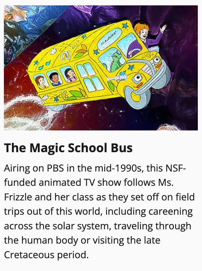 Image of the TV series The Magic School Bus accompanied by the following text: Airing on PBS in the mid-1990s, this NSF-funded animated TV show follows Ms. Frizzle and her class as they set off on field trips out of this world, including careening across the solar system, traveling through the human body or visiting the late Cretaceous period.