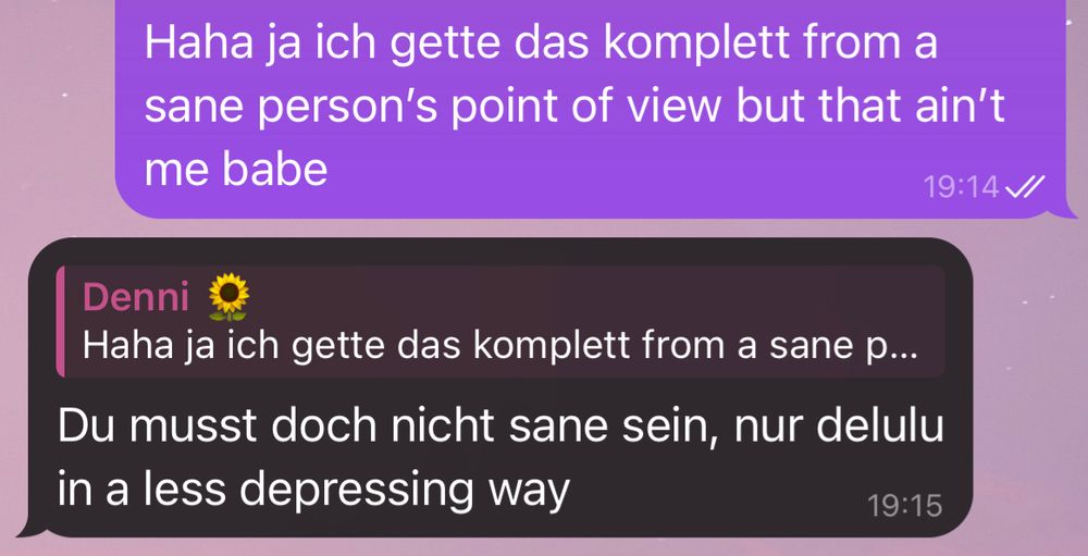 Unterhaltung auf Telegram: “Haha ja ich gette das komplett from a sane person's point of view but that ain't me babe”

“Du musst doch nicht sane sein, nur delulu in a less depressing way”