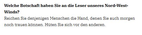 Ausschnitt eines Interviews mit Wilhelm Wilderink. Lette Frage von Anke-Britt Möhr (Vorsitzende der CDU Potsdam Nord-West): 

Welche Botschaft haben Sie an die Leser unseres Nord-West-Winds?

Reichen Sie denjenigen Menschen die Hand, denen Sie auch morgen noch trauen können. Hüten Sie sich vor den anderen.