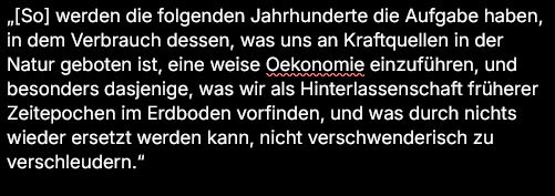 Zitat:
„[So] werden die folgenden Jahrhunderte die Aufgabe haben, in dem Verbrauch dessen, was uns an Kraftquellen in der Natur geboten ist, eine weise Oekonomie einzuführen, und besonders dasjenige, was wir als Hinterlassenschaft früherer Zeitepochen im Erdboden vorfinden, und was durch nichts wieder ersetzt werden kann, nicht verschwenderisch zu verschleudern.“

Rudolf Clausius: "Ueber die Energievorräthe der Natur und ihre Verwerthung zum Nutzen der Menschheit"