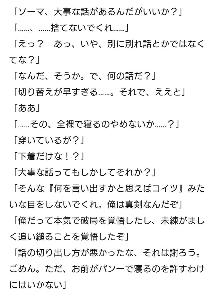 二次創作小説の抜粋。
以下本文。

「ソーマ、大事な話があるんだがいいか？」
「……、……捨てないでくれ……」
「えっ？　あっ、いや、別に別れ話とかではなくてな？」
「なんだ、そうか。で、何の話だ？」
「切り替えが早すぎる……。それで、ええと」
「ああ」
「……その、全裸で寝るのやめないか……？」
「穿いているが？」
「下着だけな！？」
「大事な話ってもしかしてそれか？」
「そんな『何を言い出すかと思えばコイツ』みたいな目をしないでくれ。俺は真剣なんだぞ」
「俺だって本気で破局を覚悟したし、未練がましく追い縋ることを覚悟したぞ」
「話の切り出し方が悪かったな、それは謝ろう。ごめん。ただ、お前がパン一で寝るのを許すわけにはいかない」