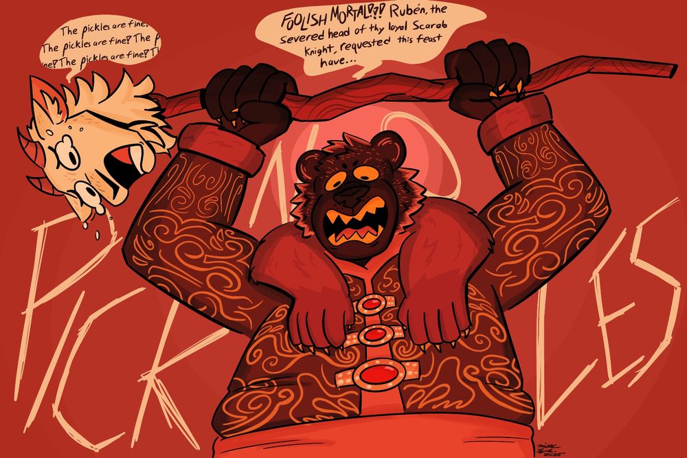 A regal bear tyrant is seen bearing her yellow fangs, and shaking a staff. On the end of the staff, a severed, yet sentient goat head is seen crying. The bear yells “FOOLISH MORTAL!!! Rubén, the severed head of thy loyal Scarab Knight, requested this feast have NO PICKLES!!!” The goat head in reply repeatedly says “the pickles are fine!” 