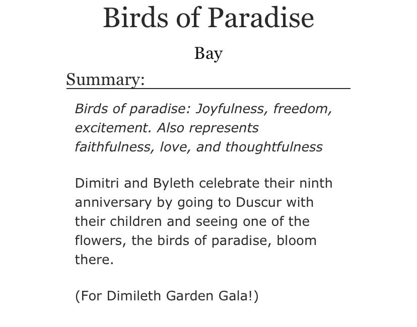 Birds of paradise: Joyfulness, freedom, excitement. Also represents faithfulness, love, and thoughtfulness


Dimitri and Byleth celebrate their ninth anniversary by going to Duscur with their children and seeing one of the flowers, the birds of paradise, bloom there.

(For Dimileth Garden Gala!)