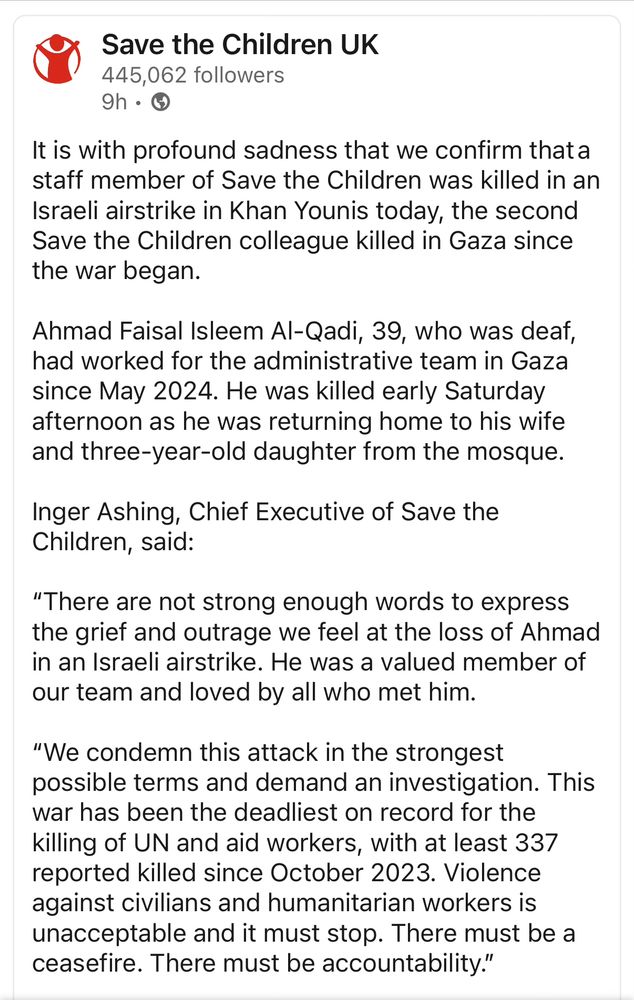 Screenshot of statement from Save the Children UK 

“It is with profound sadness that we confirm that a staff member of Save the Children was killed in an Israeli airstrike in Khan Younis today, the second Save the Children colleague killed in Gaza since the war began.  

Ahmad Faisal Isleem Al-Qadi, 39, who was deaf, had worked for the administrative team in Gaza since May 2024. He was killed early Saturday afternoon as he was returning home to his wife and three-year-old daughter from the mosque. 

Inger Ashing, Chief Executive of Save the Children, said:  

“There are not strong enough words to express the grief and outrage we feel at the loss of Ahmad in an Israeli airstrike. He was a valued member of our team and loved by all who met him.

“We condemn this attack in the strongest possible terms and demand an investigation. This war has been the deadliest on record for the killing of UN and aid workers, with at least 337 reported killed since October 2023. Violence against civilians and humanitarian workers is unacceptable and it must stop. There must be a ceasefire. There must be accountability.” 