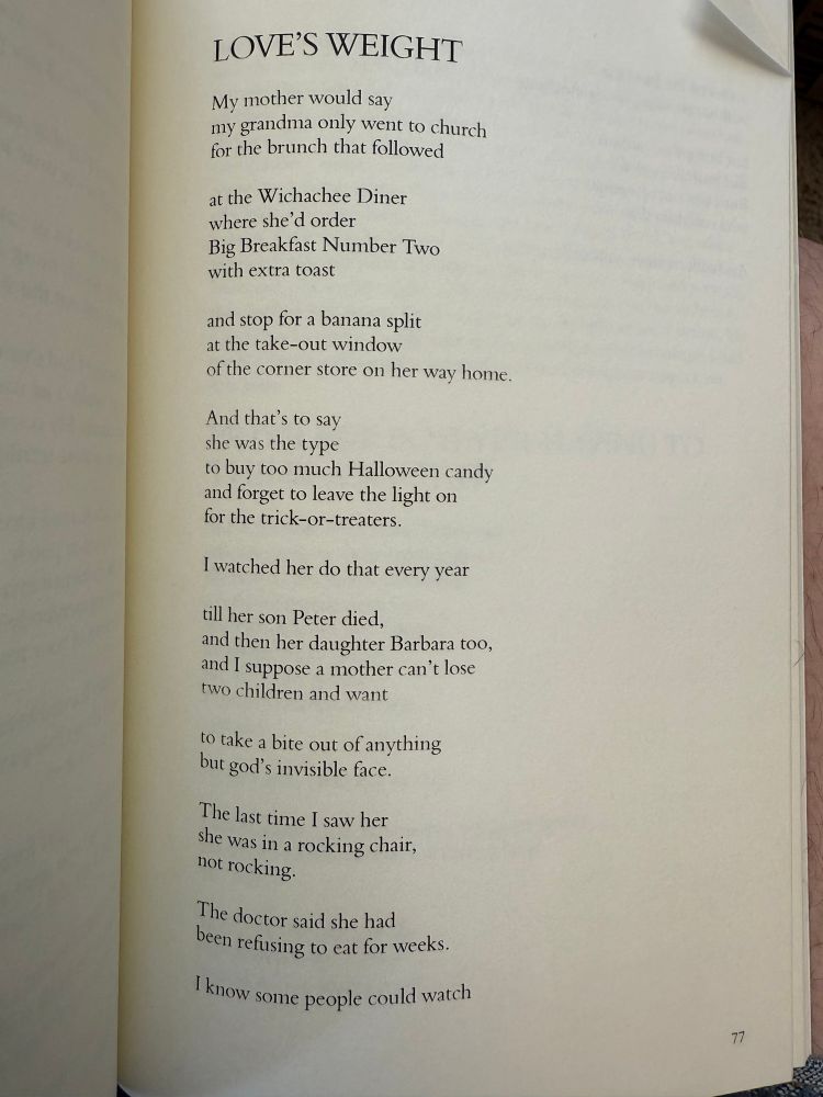 LOVE'S WEIGHT

My mother would say
my grandma only went to church 
for the brunch that followed

at the Wichachee Diner 
where she'd order
Big Breakfast Number Two 
with extra toast

and stop for a banana split 
at the take-out window
of the corner store on her way home.

And that's to say 
she was the type
to buy too much Halloween candy 
and forget to leave the light on 
for the trick-or-treaters.

I watched her do that every year

till her son Peter died, 
and then her daughter Barbara too, 
and I suppose a mother can't lose 
two children and want

to take a bite out of anything 
but god's invisible face.

The last time I saw her 
she was in a rocking chair, 
not rocking.

The doctor said she had 
been refusing to eat for weeks.

I know some people could watch
