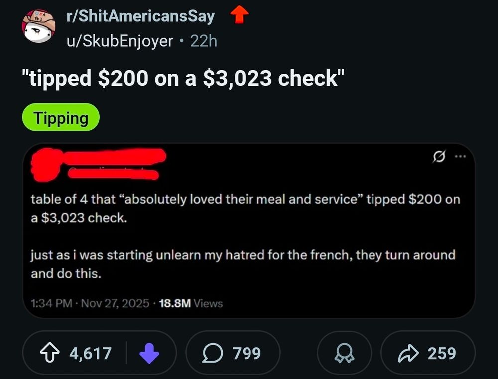 Reddit post
r/ShitAmericansSay
Screenshot from X:
table of 4 that "absolutely loved their meal and service" tipped $200 on a $3,023 check
Just as I was starting unlearn my hatred for the French. They turn around and do this"