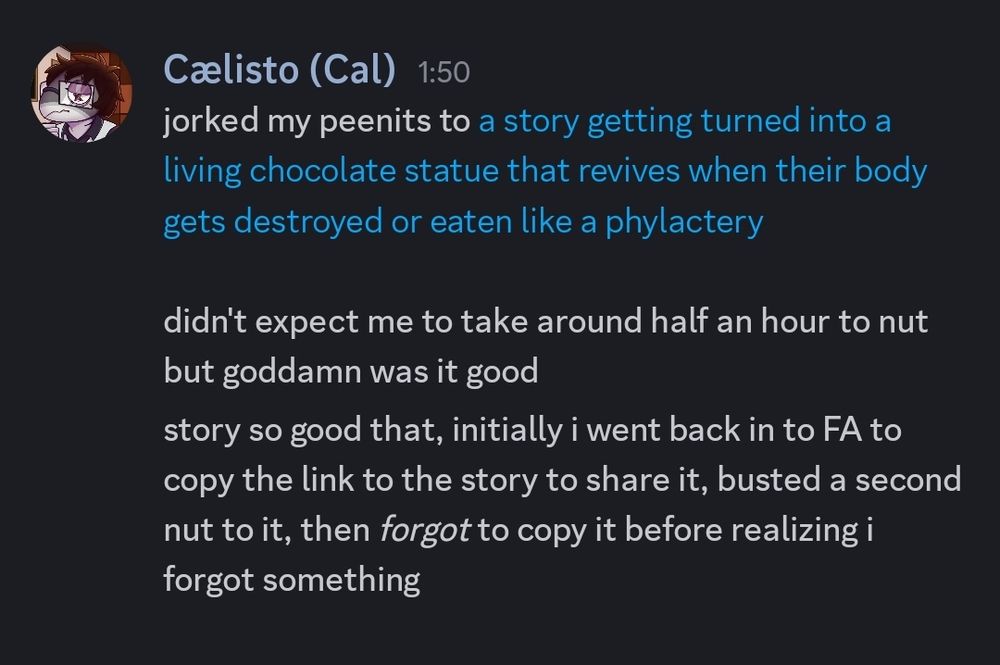 Discord screenshot of Cal saying:
"jorked my peenits to a story getting turned into a living chocolate statue that revives when their body gets destroyed or eaten like a phylactery"

"didn't expect me to take around half an hour to nut but goddamn was it good"

"story so good that, initially i went back in to FA to copy the link to the story to share it, busted a second nut to it, then *forgot* to copy it before realizing i forgot something"