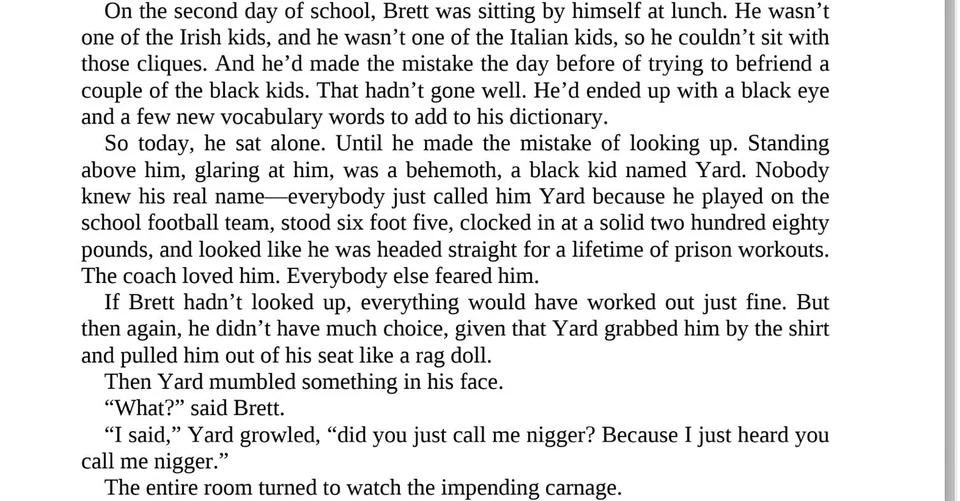 "Standing above him, glaring at him, was a behemoth, a black kid named Yard. Nobody knew his real name—everybody just called him Yard because he played on the school football team, stood six foot five, clocked in at a solid two hundred eighty pounds, and looked like he was headed straight for a lifetime of prison workouts. The coach loved him. Everybody else feared him."

It gets better from there, and the Black kid picks a fight randomly with the white main char and yeah, Ben Shapiro sucks