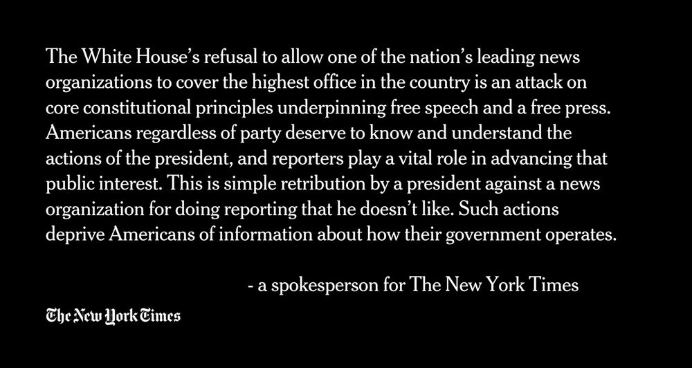 The White House’s refusal to allow one of the nation’s leading news organizations to cover the highest office in the country is an attack on core constitutional principles underpinning free speech and a free press. Americans regardless of party deserve to know and understand the actions of the president, and reporters play a vital role in advancing that public interest. This is simple retribution by a president against a news organization for doing reporting that he doesn’t like. Such actions deprive Americans of information about how their government operates.
             
                                                 - a spokesperson for The New York Times

