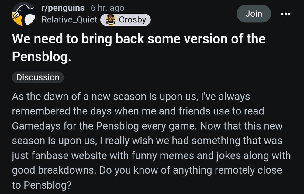 6 hr. ago

r/penguins

Relative_Quiet

Crosby

Join

We need to bring back some version of the Pensblog.

Discussion

As the dawn of a new season is upon us, I've always remembered the days when me and friends use to read Gamedays for the Pensblog every game. Now that this new season is upon us, I really wish we had something that was just fanbase website with funny memes and jokes along with good breakdowns. Do you know of anything remotely close to Pensblog?