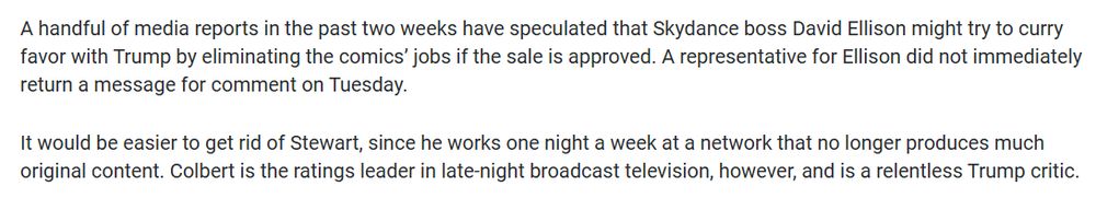 A handful of media reports in the past two weeks have speculated that Skydance boss David Ellison might try to curry favor with Trump by eliminating the comics’ jobs if the sale is approved. A representative for Ellison did not immediately return a message for comment on Tuesday.

It would be easier to get rid of Stewart, since he works one night a week at a network that no longer produces much original content. Colbert is the ratings leader in late-night broadcast television, however, and is a relentless Trump critic.