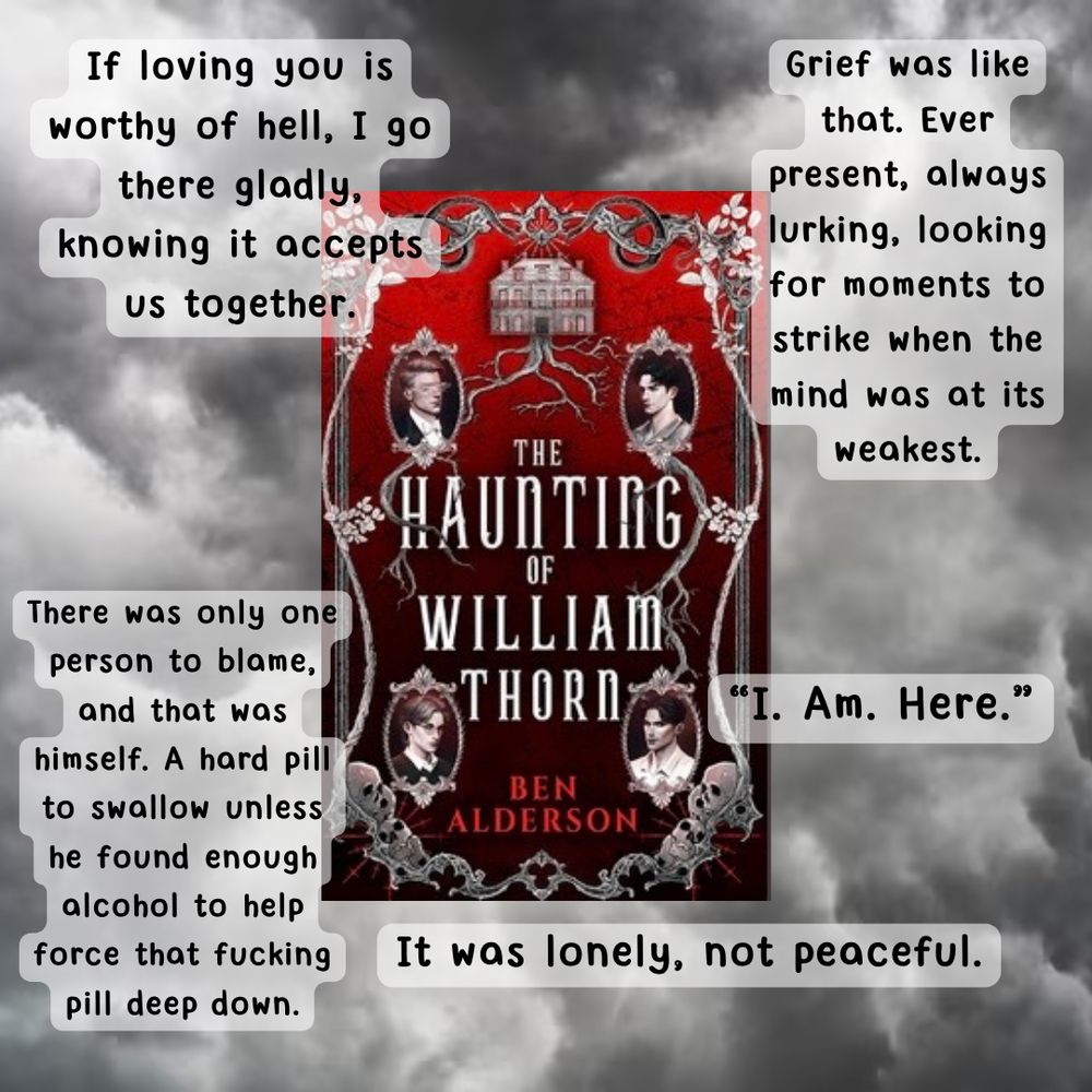 A graphic with the haunting of William thorn by Ben Alderson in the center with the following quotes around it

Grief was like that. Ever present, always lurking, looking for moments to strike when the mind was at its weakest.

"I. Am. Here.'

It was lonely, not peaceful.

There was only one person to blame, and that was himself. A hard pill to swallow unless he found enough alcohol to help force that fucking pill deep down.

If loving you is worthy of hell, I go there gladly, knowing it accepts us together.