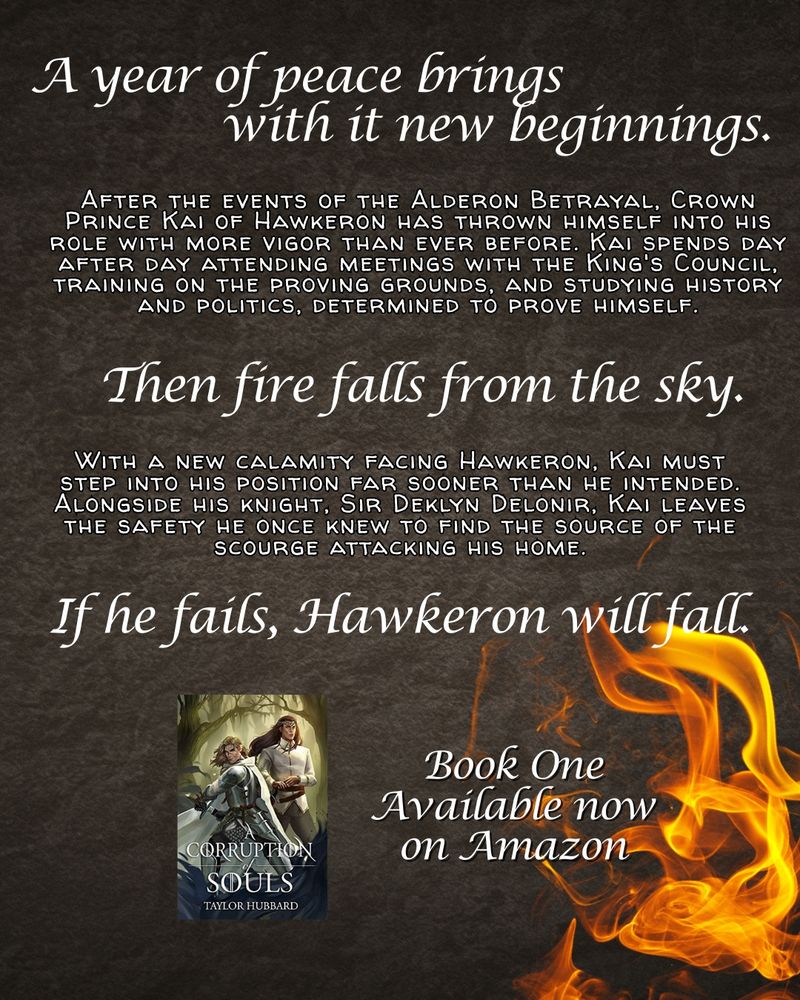 Text reads: A year of peace brings with it new beginnings.
After the events of the Alderon Betrayal, Crown Prince Kai of Hawkeron has thrown himself into his role with more vigor than ever before. Kai spends day after day attending meetings with the King's Council, training on the proving grounds, and studying history and politics, determined to prove himself.

Then fire falls from the sky.

With a new calamity facing Hawkeron, Kai must step into his position far sooner than he intended. Alongside his knight, Sir Deklyn Delonir, Kai leaves the safety he once knew to find the source of the scourge attacking his home.

If he fails, Hawkeron will fall.

On a textured background with flames in one corner

the bottom of the graphic has the cover of A Corruption of Souls with text that reads: Book One Available now on Amazon
