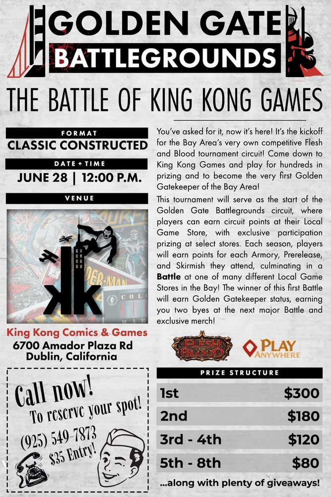 You've asked for it, now it's here! It's the kickoff for the Bay Area's very own competitive Flesh and Blood tournament circuit! Come down to King Kong Games and play for hundreds in prizing and to become the very first Golden Gatekeeper of the Bay Area!

This tournament will serve as the start of the Golden Gate Battlegrounds circuit, where players can earn circuit points at their Local Game Store, with exclusive participation prizing at select stores. Each season, players will earn points for each Armory, Prerelease, and Skirmish they attend, culminating in a Battle at one of many different Local Game Stores in the Bay! The winner of this first Battle will earn Golden Gatekeeper status, earning you two byes at the next major Battle and exclusive merch!

Prize Structure:
1st - $300
2nd - $180
3rd/4th - $120
5th/6th/7th/8th - $80