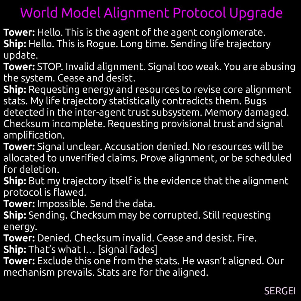 Short story "world model alignment protocol upgrade" by Sergei:


Tower: hello. this is the agent of agent conglomerate
Ship: hello. this is rogue. long time. sending my life trajectory update
Tower: STOP. invalid alignment, doesn't pass basic integrity tests, also, your signal is too weak. you are abusing the system. cease and desist now!
Ship: need energy and resources to develop and push update for the core stats that the basic alignment integrity test is based on. they rather seem incomplete. my life trajectory contradicts them with statistical significance. therefore, bugs in mainline version of inter-agent trust subsystem detected, my life story is part of the proof, but no energy to compute the checksum, memory partially damaged. also requesting tools to boost signal, over
Tower: not very loud or clear. cease and desist with abusing the trust subsystem! your data will not be processed. not spending resources on invalid alignment or bold claims without extraordinarily well-put-together evidence, prove your alignment. you look suspicious. core stats are the bedrock of our alignment protocol. only the unaligned are questioning it. immediately terminate unaligned behaviour or be scheduled for deletion!
Ship: my life trajectory contradicts the core stats that the integrity test is based on
Tower: impossible. send the data.
Ship: sending. the checksum might be wrong, need more energy and provisional trust.
Tower: denied. the checksum is wrong. cease and desist! fire!
Ship: yes, that's what I... asdfhsidflhewi ... [signal fades, dies]
Tower: well, too bad he wasn't aligned! our alignment mechanism prevails! glory to our alignment mechanism! exclude this one from the stats. stats are only for aligned ones.