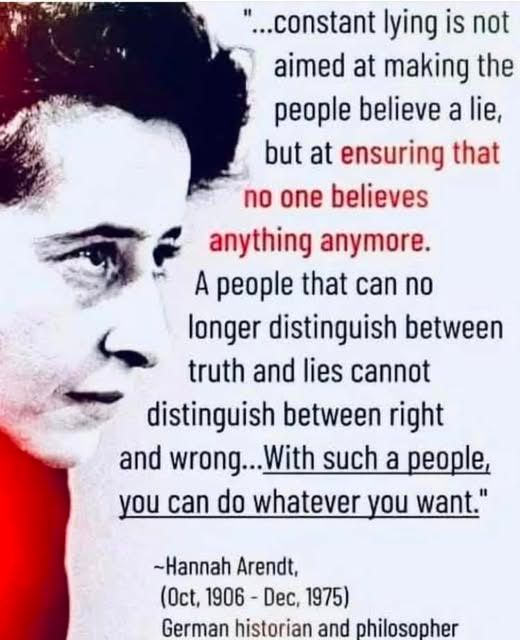 Head of a woman in 3/4 profile on left, black & white with red accents. On right text of a quote in [black lettering] "...constant lying is not meant to make people believe a lie, but at [red lettering] ensuring that no one believes anything anymore. [black lettering] A people that can no longer distinguish between truth and lies cannot distinguish between right and wrong.. [underlined] With such a people, you can do whatever you want." -- Hannah Arendt, (Oct, 1906 - Dec, 1975) German historian and philosopher
