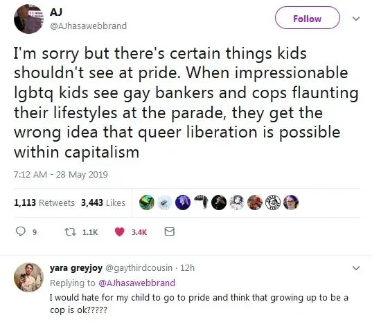 Una captura de tuiter en inglés.
@AJhasawebbrand. I'm sorry but there's certain things kids shouldn't see at pride. When impressionable lgbtq kids see gay bankers and cops flaunting their lifestyles at the parade, they get the wrong idea that queer liberation is possible within capitalism.

@gaythirdcousin. I would hate for my child to go to pride and think that growing up to be a cop is ok????