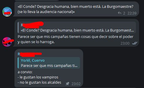 Una captura de pantalla de un chat de Telegram, con los avatares y nombres censurados.

Primera persona: «¿El conde? Desgracia humana, bien muerto está. ¿La burgomaestre? (se lo lleva la audiencia nacional)»

Yo, citando su mensaje: «Parece ser que mis campañas tienen cosas que decir sobre el poder y quien se lo harroga.»

Una tercera persona, citando mi mensaje:
«A Corvio:
-Le gustan los vampiros.
-No le gustan los alcaldes.»