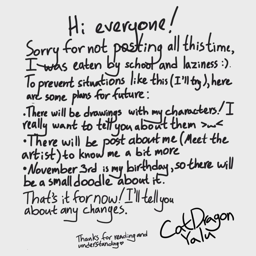 Text about future plans 

Hi everyone!
Sorry for not posting all this time,
I was eaten by school and laziness :).
To prevent situations like this (I'll try), here are some plans for tuture:
• There will be drawings with my characters! I really want to tell you about them
• There will be post about me (Meet the
artist) to know me more
• November 3rd is my birthday, so there will be a small doodle about it
That's it for now! I’ll tell you about any changes.
Thanks for reading and understanding 
CatDragon_Yalu