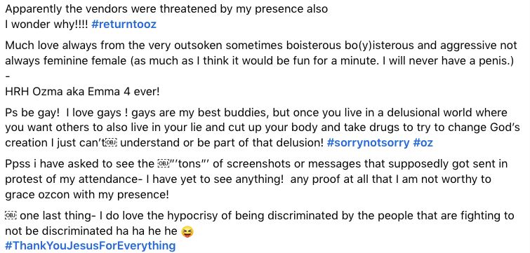 Apparently the vendors were threatened by my presence also
I wonder why!!!! #returntooz

Much love always from the very outsoken sometimes boisterous bo(y)isterous and aggressive not always feminine female (as much as I think it would be fun for a minute. I will never have a penis.)

-

HRH Ozma aka Emma 4 ever!

Ps be gay!  I love gays ! gays are my best buddies, but once you live in a delusional world where you want others to also live in your lie and cut up your body and take drugs to try to change God’s creation I just can’t￼ understand or be part of that delusion! #sorrynotsorry #oz

Ppss i have asked to see the ￼”’tons”’ of screenshots or messages that supposedly got sent in protest of my attendance- I have yet to see anything!  any proof at all that I am not worthy to grace ozcon with my presence!

￼ one last thing- I do love the hypocrisy of being discriminated by the people that are fighting to not be discriminated ha ha he he 😝
#ThankYouJesusForEverything