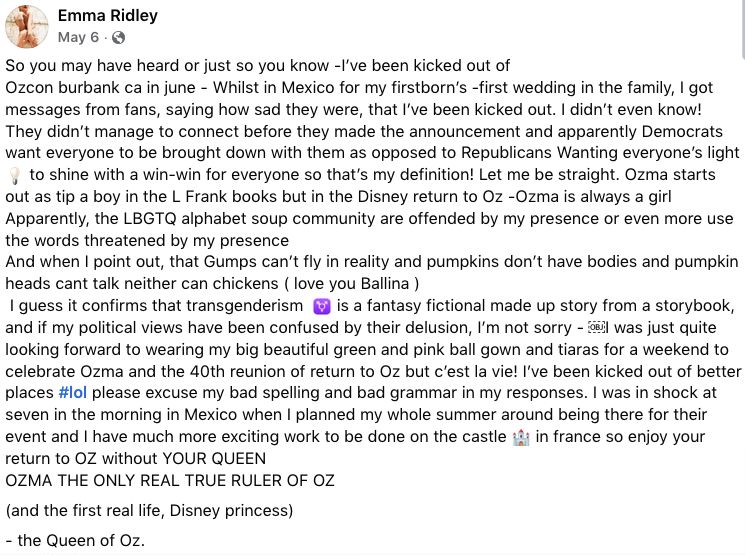 Facebook post by Emma Ridley (posted on May 6th)

So you may have heard or just so you know -I’ve been kicked out of Ozcon burbank ca in june - Whilst in Mexico for my firstborn’s -first wedding in the family, I got messages from fans, saying how sad they were, that I’ve been kicked out. I didn’t even know! They didn’t manage to connect before they made the announcement and apparently Democrats want everyone to be brought down with them as opposed to Republicans Wanting everyone’s light 💡 to shine with a win-win for everyone so that’s my definition! Let me be straight. Ozma starts out as tip a boy in the L Frank books but in the Disney return to Oz -Ozma is always a girl

Apparently, the LBGTQ alphabet soup community are offended by my presence or even more use the words threatened by my presence 

And when I point out, that Gumps can’t fly in reality and pumpkins don’t have bodies and pumpkin heads cant talk neither can chickens ( love you Ballina )

I guess it confirms that transgenderism  ⚧️ is a fantasy fictional made up story from a storybook, and if my political views have been confused by their delusion, I’m not sorry - ￼I was just quite looking forward to wearing my big beautiful green and pink ball gown and tiaras for a weekend to celebrate Ozma and the 40th reunion of return to Oz but c’est la vie! I’ve been kicked out of better places #lol please excuse my bad spelling and bad grammar in my responses. I was in shock at seven in the morning in Mexico when I planned my whole summer around being there for their event and I have much more exciting work to be done on the castle 🏰 in france so enjoy your return to OZ without YOUR QUEEN

OZMA THE ONLY REAL TRUE RULER OF OZ 

(and the first real life, Disney princess)

- the Queen of Oz. 