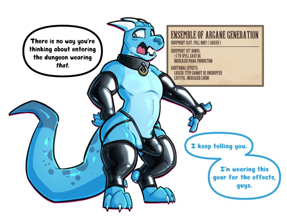 A kobold wearing a set of latex sleeves, leggings, and a jockstrap complete with a collar. The kobold's cock is hard, straining against the undergarment.

A voice from out of view says the kobold, "There is no way you're thinking about entering the dungeon wearing that." The kobold responds, agitated, "I keep telling you. I'm this gear for the effects, guys."

An RPG item text box reads:
"Ensemble of Arcane Generation
Equipment slot: Full Body (LOCKED)
---
Equipment Set Bonus:
    +3 to Spell Save DC
    Increased Mana Production
Additional Effects:
    Locked: Item cannot be unequipped
    Lustful: Increased Libido"