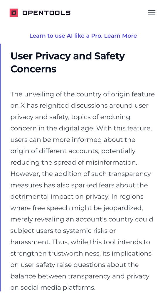 Screenshot aus Text

"User Privacy and Safety Concerns
The unveiling of the country of origin feature on X has reignited discussions around user privacy and safety, topics of enduring concern in the digital age. With this feature, users can be more informed about the origin of different accounts, potentially reducing the spread of misinformation. However, the addition of such transparency measures has also sparked fears about the detrimental impact on privacy. In regions where free speech might be jeopardized, merely revealing an account's country could subject users to systemic risks or harassment. Thus, while this tool intends to strengthen trustworthiness, its implications on user safety raise questions about the balance between transparency and privacy on social media platforms."