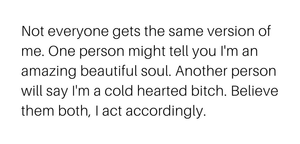 White background, black text: Not everyone gets the same version of me. One person ight tell you I'm an amazing beautiful soul. Another person will say I'm a cold hearted bitch. Believe them both, I act accordingly.