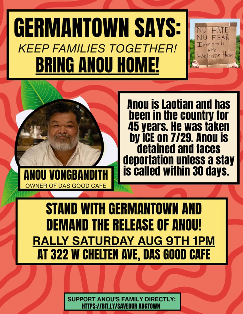 Germantown says: Keep families Together! Bring Anou home! Anou is Laotian and has been in the country for 45 years. He was taken by ICE on 7/29. Anou is detained and faces deportation unless a stay is called within 30 days. Stand with Germantown and demand the release of Anou! Rally Saturday, August 9th 1 PM at 322 W. Chelter Ave, Das Good Cafe