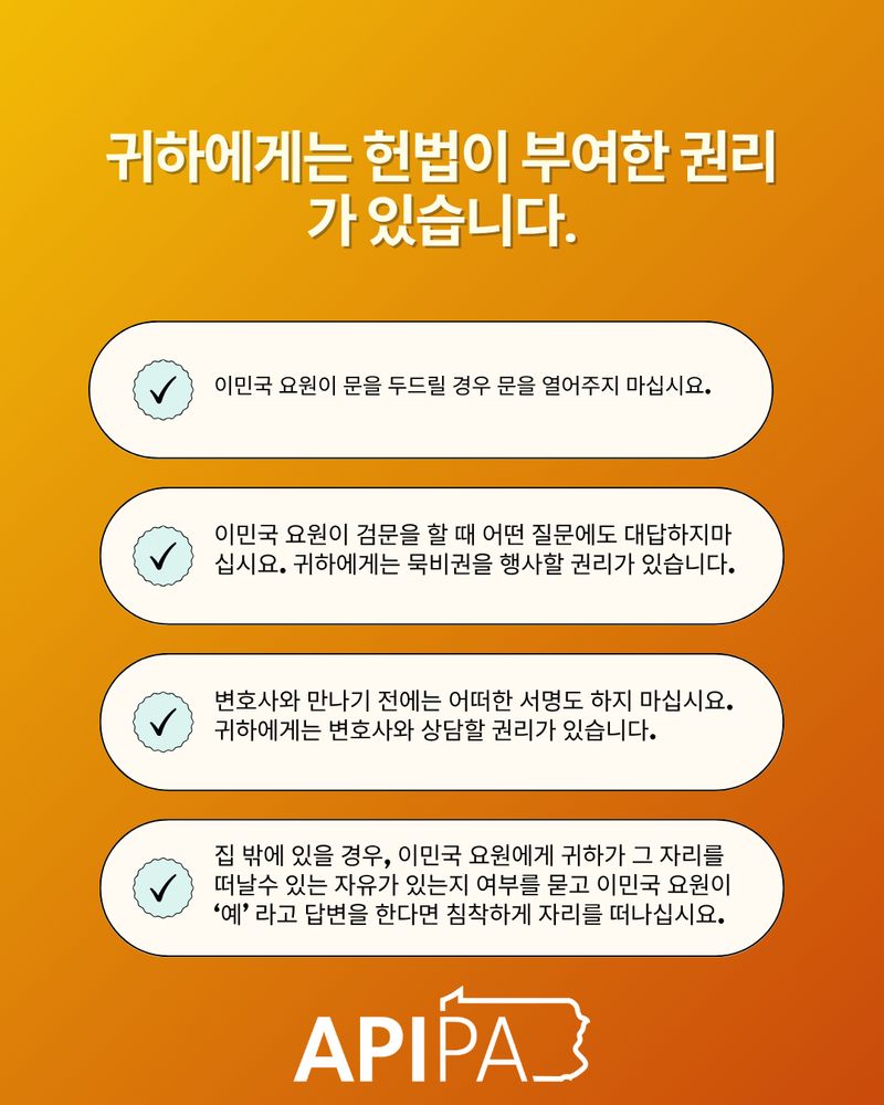 귀하에게는 헌법이 부여한 권리가 있습니다.
이민국 요원이 문을 두드릴 경우 문을 열어주지 마십시요. 이민국 요원이 검문을 할 때 어떤 질문에도 대답하지마십시요. 귀하에게는 묵비권을 행사할 권리가 있습니다.변호사와 만나기 전에는 어떠한 서명도 하지 마십시요.귀하에게는 변호사와 상담할 권리가 있습니다. 집 밖에 있을 경우, 이민국 요원에게 귀하가 그 자리를 떠날수 있는 자유가 있는지 여부를 묻고 이민국 요원이 ‘예’ 라고 답변을 한다면 침착하게 자리를 떠나십시요.