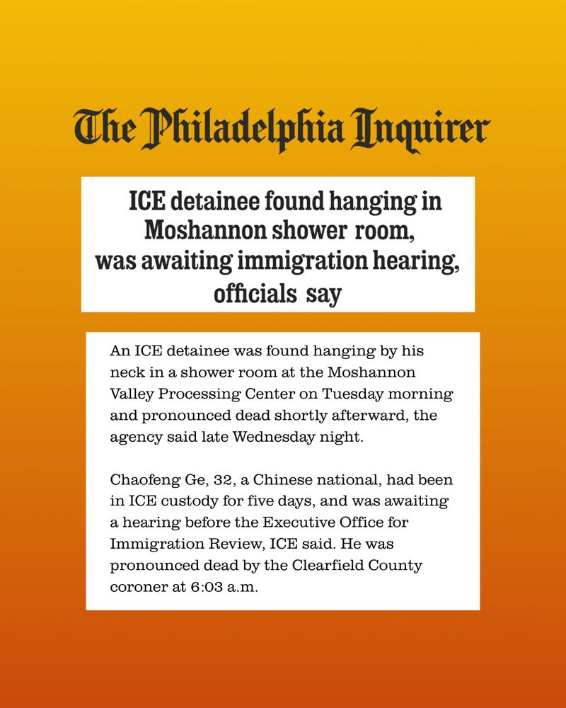 Philadelphia Inquirer
Headline: ICE detainee found hanging in Moshannon shower room, was awaiting immigration hearing, officials say

Body: An ICE detainee was found hanging by his neck in a shower room at the Moshannon Valley Processing Center on Tuesday morning and pronounced dead shortly afterward, the agency said late Wednesday night.

Chaofeng Ge, 32, a Chinese national, had been in ICE custody for five days, and was awaiting a hearing before the Executive Office for Immigration Review, ICE said. He was pronounced dead by the Clearfield County coroner at 6:03 a.m.