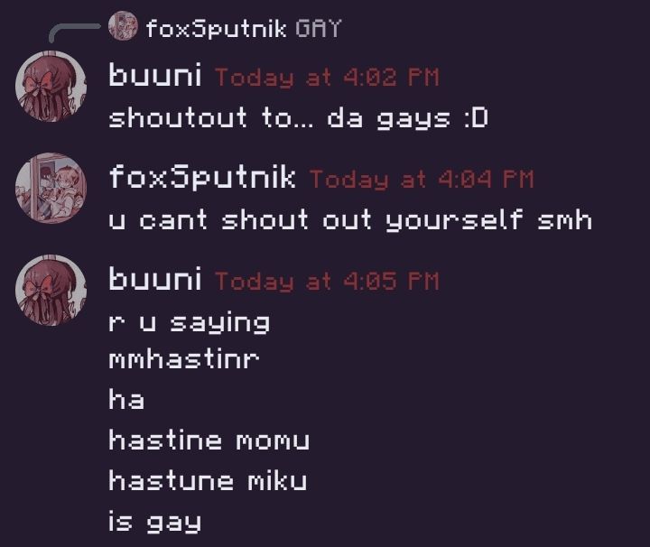 A conversation between me and a partner. Buuni being me and FoxSputnik being my partner.

Buuni: "shoutput to... da gays :D"
FoxSputnik: "u cant shout out yourself smh"
buuni: "r u saying"
buuni: "mmhastinr"
buuni: "ha"
buuni: "hastine momu"
buuni: "hastune miku"
buuni: "is gay"