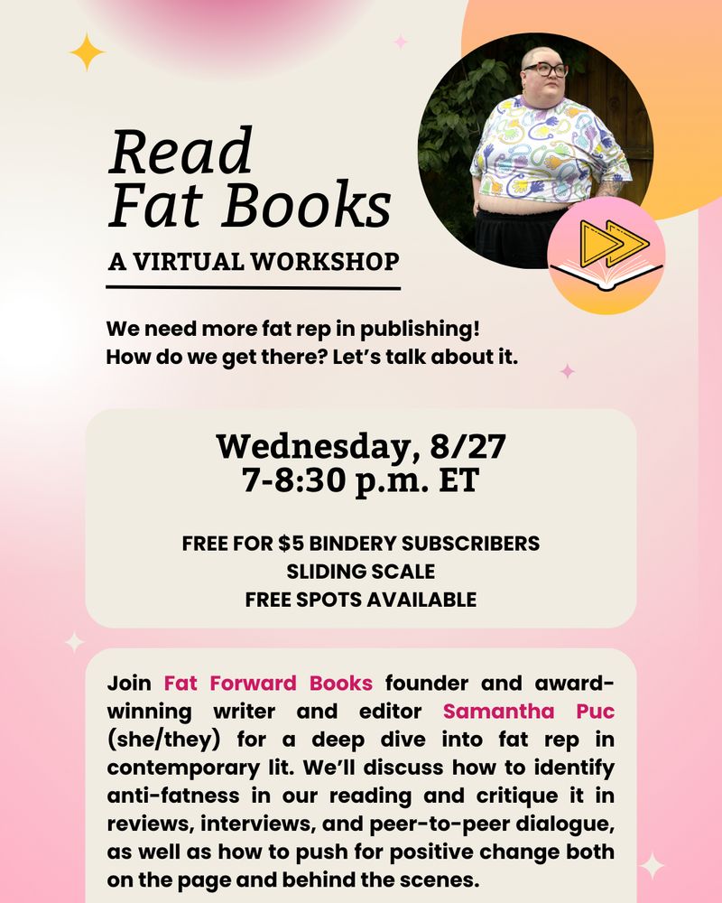 Read Fat Books: A Virtual Workshop

We need more fat rep in publishing! How do we get there? Let's talk about it.

Wednesday, 8/27
7-8:30 p.m. ET

Free for $5 Bindery subscribers
Sliding scale
Free spots available

Join Fat Forward Books founder and award-winning writer and editor Samantha Puc (she/they) for a deep dive into fat rep in contemporary lit. We'll discuss how to identify anti-fatness in our reading and critique it in reviews, interviews, and peer-to-peer dialogue, as well as how to push for positive change both on the page and behind the scenes.