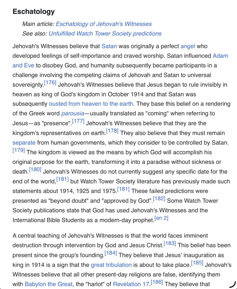 Text: Eschatology —- Jehovah's Witnesses believe that Satan was originally a perfect angel who developed feelings of self-importance and craved worship. Satan influenced Adam and Eve to disobey God, and humanity subsequently became participants in a challenge involving the competing claims of Jehovah and Satan to universal sovereignty. 176. Jehovah's Witnesses believe that Jesus began to rule invisibly in heaven as king of God's kingdom in October 1914 and that Satan was subsequently ousted from heaven to the earth. They base this belief on a rendering of the Greek word parousia— usually translated as "coming" when referring to Jesus-as "presence", |177. Jehovah's Witnesses believe that they are the kingdom's representatives on earth. 178] They also believe that they must remain separate from human governments, which they consider to be controlled by Satan.
[179] The kingdom is viewed as the means by which God will accomplish his original purpose for the earth, transforming it into a paradise without sickness or death. 180] Jehovah's Witnesses do not currently suggest any specific date for the end of the world, 1811 but Watch Tower Society literature has previously made such statements about 1914, 1925 and 1975. 181| These failed predictions were presented as "beyond doubt" and "approved by God" 182! Some Watch Tower Society publications state that God has used Jehovah's Witnesses and the International Bible Students as a modern-day prophet. len 2]
A central teaching of Jehovah's Witnesses is that the world faces imminent destruction through intervention by God and Jesus Christ. 183] This belief has been present since the group's founding. 184) They believe that Jesus' inauguration as king in 1914 is a sign that the great tribulation is about to take place. 185. Jehovah's Witnesses believe that all other present-day religions are false, identifying them with Babylon the Great, the "harlot" of Revelation 17. 186] They believe that