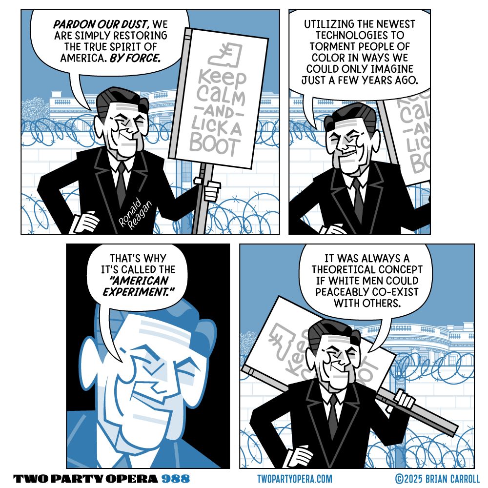 Four panel comic featuring Ronald Reagan in front of the White House south lawn, surrounded by concrete walls and barbed wire. He holds a sign that says "Keep Calm and Lick a Boot."
Panel 1: "Pardon our dust, we are simply restoring the true spirit of America. By Force."
Panel 2: "Utilizing the newest technologies to torment people of color in ways we could only imagine just a few years ago."
Panel 3: "That's why it's called the 'American Experiment.'"
Panel 4: "It was always a theoretical concept if white men could peaceably co-exist with others."