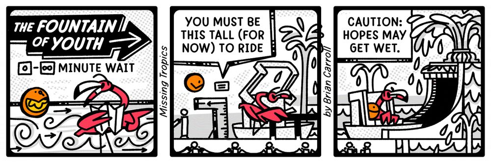 Three panel comic featuring a Flamingo and Orange at some kind of cheap theme park.
Panel 1: A sign for 'The Fountain of Youth' with a waittime of zero to infinity minutes. Flamingo and Orange excitedly head to the front of the line.
Panel 2: Flamingo and Orange pass a sign that says 'You must be this tall (for now) to ride' next to the ride boats.
Panel 3: Flamingo and Orange are in a ride boat headed inside. A sign reads 'Caution: hopes may get wet.'