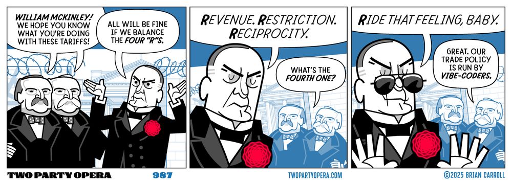 Panel 1: Both Grover Clevelands say "William McKinley! We hope you know what you're doing with these tariffs!" McKinley says "All will be fine if we balance the four 'R's."
Panel 2: McKinley says "Revenue. Restriction. Reciprocity." First term Grover Cleveland says "What's the fourth one?"
Panel 3: McKinley, now with cool sunglasses, says "Ride that feeling, baby." Second term Grover Cleveland says "Great. Our trade policy is run by vibe-coders."