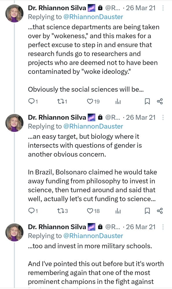 Dr. Rhiannon Silva A @R... . 26 Mar 21
Replying to @RhiannonDauster


..that science departments are being taken
over by "wokeness," and this makes for a
perfect excuse to step in and ensure that
research funds go to researchers and
projects who are deemed not to have been
contaminated by "woke ideology."


Obviously the social sciences will be
an easy target, but biology where it
intersects with questions of gender is
another obvious concern.


In Brazil, Bolsonaro claimed he would take
away funding from philosophy to invest in
science, then turned around and said that
well, actually let's cut funding to science
too and invest in more military schools,


And I've pointed this out before but it's worth
remembering again that one of the most
prominent champions in the fight 