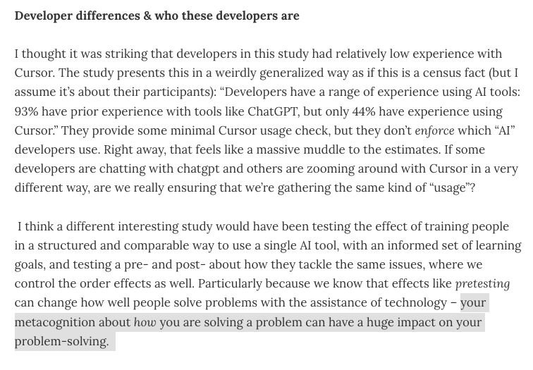 Developer differences & who these developers are 

I thought it was striking that developers in this study had relatively low experience with Cursor. The study presents this in a weirdly generalized way as if this is a census fact (but I assume it’s about their participants): “Developers have a range of experience using AI tools: 93% have prior experience with tools like ChatGPT, but only 44% have experience using Cursor.” They provide some minimal Cursor usage check, but they don’t enforce which “AI” developers use. Right away, that feels like a massive muddle to the estimates. If some developers are chatting with chatgpt and others are zooming around with Cursor in a very different way, are we really ensuring that we’re gathering the same kind of “usage”?

 I think a different interesting study would have been testing the effect of training people in a structured and comparable way to use a single AI tool, with an informed set of learning goals, and testing a pre- and post- about how they tackle the same issues, where we control the order effects as well. Particularly because we know that effects like pretesting can change how well people solve problems with the assistance of technology – your metacognition about how you are solving a problem can have a huge impact on your problem-solving.  