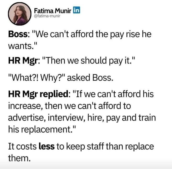 Linkedin post from @fatima-munir. Text reads as:

Boss: "We can't afford the pay rise he wants."

HR Mgr: "Then we should pay it."

"What?! Why?" asked Boss.

HR Mgr replied: "If we can't afford his increase, then we can't afford to advertise, interview, hire, pay and train his replacement."

It costs less to keep staff than replace them.