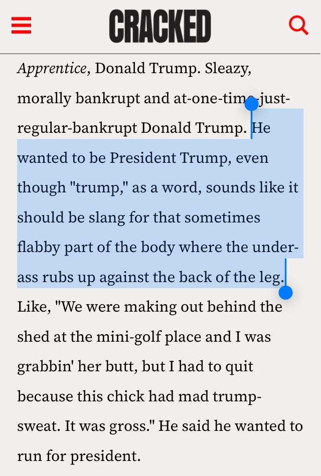 =
An excerpt from a Cracked.com column by Daniel O’Brien in 2011.

“Sleazy, morally bankrupt and at-one-time just-regular-bankrupt Donald Trump. He wanted to be President Trump, even though "trump," as a word, sounds like it should be slang for that sometimes flabby part of the body where the under-ass rubs up against the back of the leg.
Like, "We were making out behind the shed at the mini-golf place and I was grabbin' her butt, but I had to quit because this chick had mad trump-sweat. It was gross." He said he wanted to run for president.”