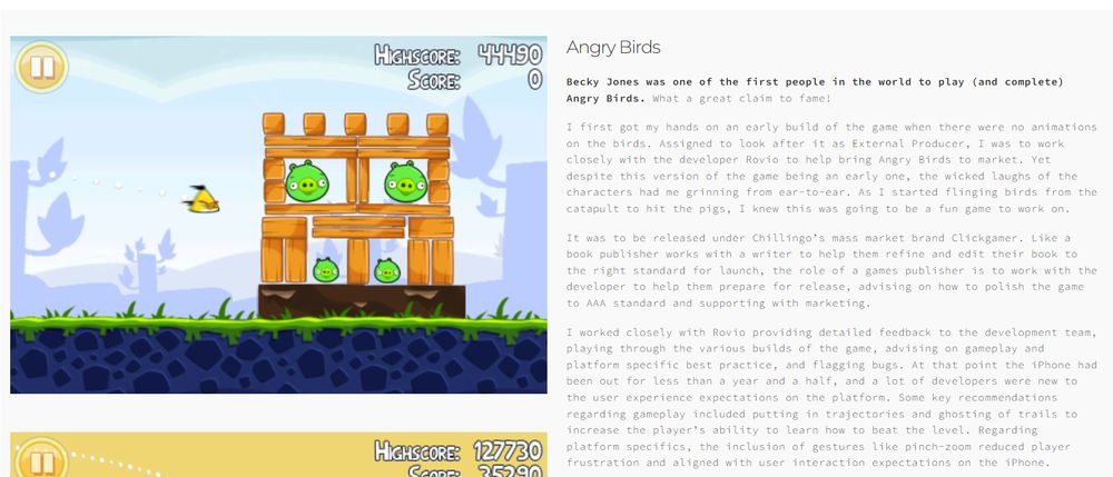 An image of Becky Jones' portfolio on her website, mainly the page where she talks about her playtesting experience with Angry Birds back when it was published under Chillingo/Clickgamer. Mainly her suggesting stuff like trajectory/bird trails and the "pinch-zoom" camera.

"I first got my hands on an early build of the game when there were no animations on the birds. Assigned to look after it as External Producer, I was to work closely with the developer Rovio to help bring Angry Birds to market. Yet despite this version of the game being an early one, the wicked laughs of the characters had me grinning from ear-to-ear. As I started flinging birds from the catapult to hit the pigs, I knew this was going to be a fun game to work on.

It was to be released under Chillingo’s mass market brand Clickgamer. Like a book publisher works with a writer to help them refine and edit their book to the right standard for launch, the role of a games publisher is to work with the developer to help them prepare for release, advising on how to polish the game to AAA standard and supporting with marketing.

I worked closely with Rovio providing detailed feedback to the development team, playing through the various builds of the game, advising on gameplay and platform specific best practice, and flagging bugs. At that point the iPhone had been out for less than a year and a half, and a lot of developers were new to the user experience expectations on the platform. Some key recommendations regarding gameplay included putting in trajectories and ghosting of trails to increase the player’s ability to learn how to beat the level. Regarding platform specifics, the inclusion of gestures like pinch-zoom reduced player frustration and aligned with user interaction expectations on the iPhone."