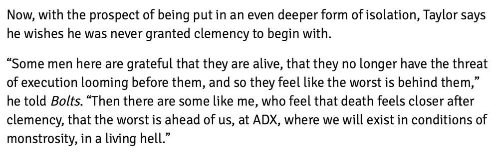Screenshot of text: "Some men here are grateful that they are alive, that they no longer have the threat of execution looming before them, and so they feel like the worst is behind them," he told Bolts. "Then there are some like me, who feel that death feels closer after clemency, that the worst is ahead of us, at ADX, where we will exist in conditions of monstrosity, in a living hell."
