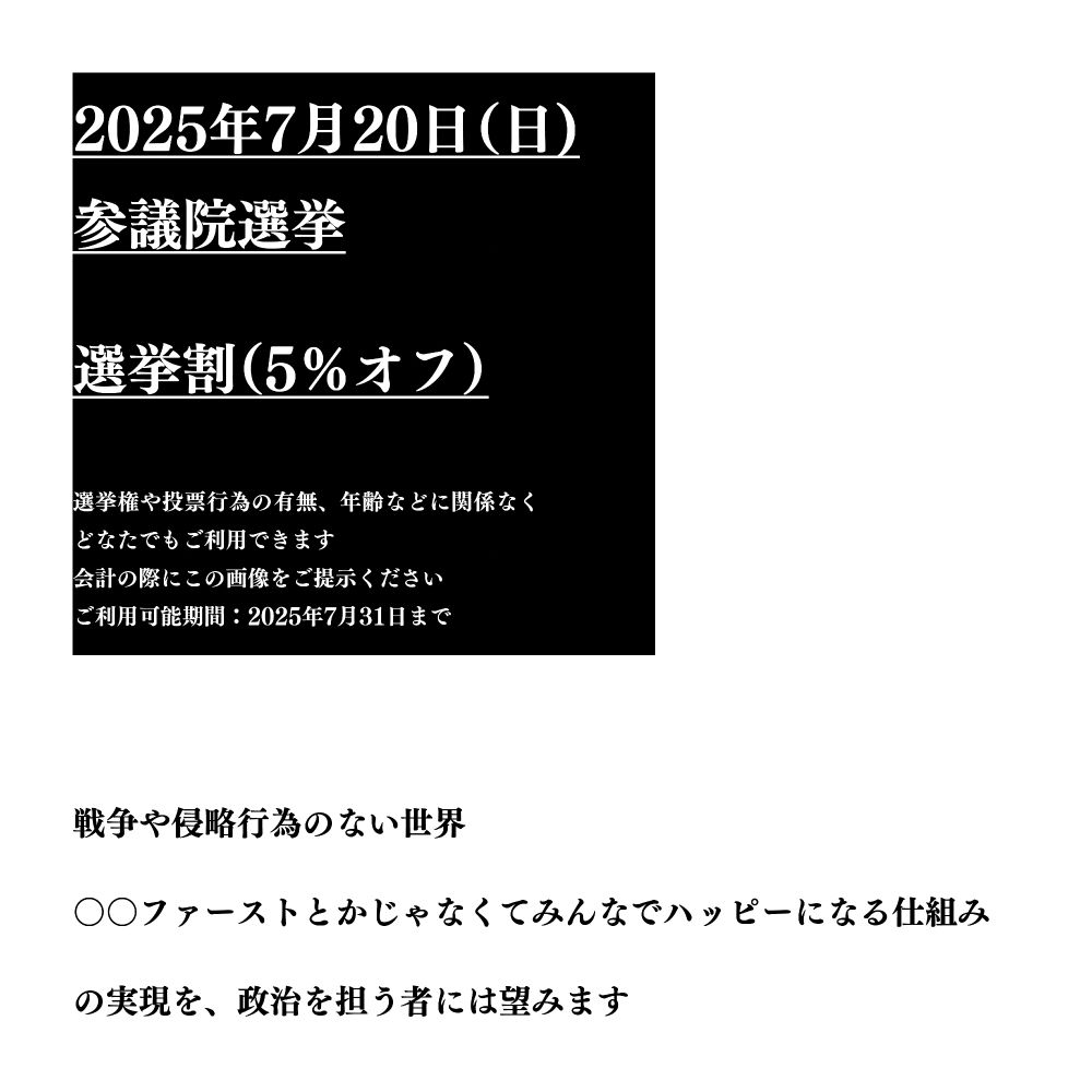 2025年7月20日（日）参議院選挙
選挙割（5％オフ）

選挙権や投票行為の有無、年齢などに関係なくどなたでもご利用できます。
会計の際にこの画像をご提示ください。
ご利用可能期間：2025年7月31日まで。

・戦争や侵略行為のない世界
・○○ファーストとかじゃなくてみんなでハッピーになる仕組み
の実現を、政治を担う者には望みます。