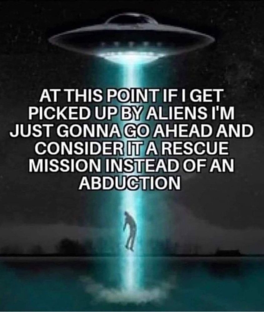 AT THIS POINT IF I GET PICKED UP BY ALIENS I'M JUST GONNA GO AHEAD AND CONSIDER IT A RESCUE MISSION INSTEAD OF AN ABDUCTION